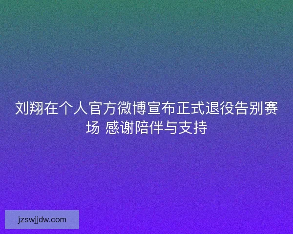 刘翔在个人官方微博宣布正式退役告别赛场 感谢陪伴与支持